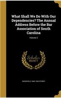 What Shall We Do With Our Dependencies? The Annual Address Before the Bar Association of South Carolina; Volume 2
