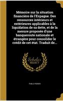 Memoire Sur La Situation Financiere de L'Espagne. Des Ressources Interieurs Et Exterieures Applicables a la Liquidation de Sa Dette, Et de La Mesure Proposee D'Une Banqueroute Nationale Et Etrangere Pour Consolider Le Credit de CET Etat. Traduit de