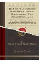 The Book of Constitution of the Grand Lodge of Quebec Ancient, Free and Accepted Masons: As Revised, Amended and Adopted by Grand Lodge, at the Annual Communication, January 29th, 1896, with All Amendments to February 13th, 1907 (Classic Reprint)