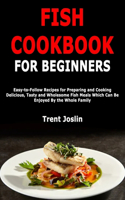 Fish Cookbook for Beginners: Easy-to-Follow Recipes for Preparing and Cooking Delicious, Tasty and Wholesome Fish Meals Which Can Be Enjoyed By the Whole Family