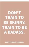 Don't train to be skinny. Train to be a Badass. Daily Fitness Journal Weight Loss, Water, Food, Cardio, Strength Training and Sleep Tracker: Journal Size 6x9 Inches 120 Pages