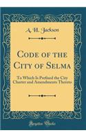 Code of the City of Selma: To Which Is Pre?xed the City Charter and Amendments Thereto (Classic Reprint)
