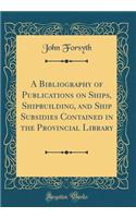 A Bibliography of Publications on Ships, Shipbuilding, and Ship Subsidies Contained in the Provincial Library (Classic Reprint)