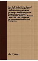 How Shall We Paint Our Houses? A Popular Treatise On The Art Of House-Painting; Plain And Decorative. Showing The Nature, Composition And Mode Of Production Of Paints And Painters' Colors, And Their Proper And Harmonious Combination And Arrangement