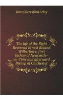 The life of the Right Reverend Ernest Roland Wilberforce, first bishop of Newcastle-on-Tyne and afterward Bishop of Chichester