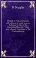 Life of Professor Gellert; with a Course of Moral Lessons, Delivered by Him in the University of Leipsick; Taken from a French Translation of the Original German