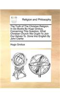 The Truth of the Christian Religion. in Six Books by Hugo Grotius, Concerning This Question, What Christian Church We Ought to Join Our-Selves To. Done Into English by John Clarke