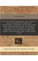 Regale Lectum Miseriae, Or, a Kingly Bed of Miserie in Which Is Contained a Dreame, with an Elegie Upon the Martyrdome of Charles, Late King of England, of Blessed Memory, and Another Upon the Right Honourable the Lord Capel (1659)