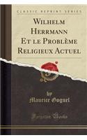 Wilhelm Herrmann Et Le Problï¿½me Religieux Actuel (Classic Reprint)