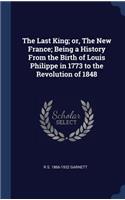 Last King; or, The New France; Being a History From the Birth of Louis Philippe in 1773 to the Revolution of 1848