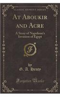 At Aboukir and Acre: A Story of Napoleon's Invasion of Egypt (Classic Reprint): A Story of Napoleon's Invasion of Egypt (Classic Reprint)