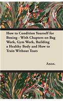 How to Condition Yourself for Boxing - With Chapters on Bag Work, Gym Work, Building a Healthy Body and How to Train Without Tears
