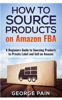 How to Source Products on Amazon FBA: A Beginners Guide to Sourcing Products to Private Label and Sell on Amazon