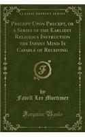 Precept Upon Precept, or a Series of the Earliest Religious Instruction the Infant Mind Is Capable of Receiving (Classic Reprint)