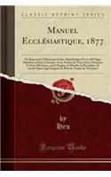 Manuel Ecclesiastique, 1877: Ou Repertoire Offrant Par Ordre Alphabetique Et En 640 Pages Blanches a Deux Colonnes, Tout Autant de Titres Avec Divisions Et Sous-Divisions, Sur Le Dogme, La Morale, La Discipline, Et Sur Les Sujets Qui'l Importe Le P: Ou Repertoire Offrant Par Ordre Alphabetique Et En 640 Pages Blanches a Deux Colonnes, Tout Autant de Titres Avec Divisions Et Sous-Divisions, Sur L