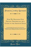 How We Managed Our Private Theatricals, or a Guide to the Amateur Stage: Containing Plain Directions for the Construction, Arrangement and Lighting of the Stage, the Scenery, Getting Up the Costumes, Making the Properties and Accessories
