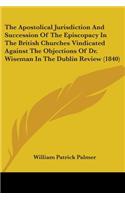 Apostolical Jurisdiction And Succession Of The Episcopacy In The British Churches Vindicated Against The Objections Of Dr. Wiseman In The Dublin Review (1840)