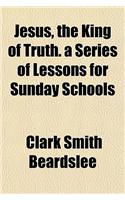 Jesus, the King of Truth. a Series of Lessons for Sunday Schools
