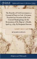 The Benefits of Civil Government, a Ground of Praise to God. a Sermon, Preached on Occasion of the Late General Thanksgiving, for the Restoration of His Majesty's Health, April 23, 1789. by Benjamin Dawson,