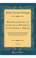 Recopilaciï¿½n de Las Leyes de la Repï¿½blica de Guatemala, 1896-97, Vol. 15: Contiene Este Volï¿½men Las Disposiciones Emitidas Desde El 15 de Marzo de 1896, Hasta El 14 del Mismo Mes de 1897 (Classic Reprint)