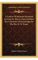 Course of Sermons Preached at Great St. Mary's Church Before the University of Cambridge by the REV. R. W. Evans