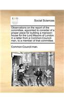 Observations on the Report of the Committee, Appointed to Consider of a Proper Place for Building a Mansion-House for the Lord Mayors of London. in a Letter from a Common-Council-Man, to a Member of That Committee.