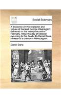 A discourse on the character and virtues of General George Washington: delivered on the twenty-second of February, 1800: the day of national mourning for his death. By Daniel Dana, Minister of a church in Newburyport