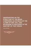 Observations on the Structure of the Brain; Comprising an Estimate of the Claims of Drs. Gall and Spurzheim to Discovery in the Anatomy of That Organ