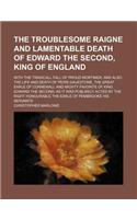 The Troublesome Raigne and Lamentable Death of Edward the Second, King of England; With the Tragicall Fall of Proud Mortimer, and Also the Life and Death of Peirs Gauestone, the Great Earle of Cornewall and Mighty Favorite of King Edward the Second