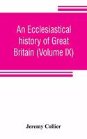 ecclesiastical history of Great Britain (Volume IX); chiefly of England, from the first planting of Christianity, to the end of the reign of King Charles the Second; with a brief account of the affairs of religion in Ireland. Collected from the bes