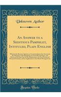 An Answer to a Seditious Pamphlet, Intituled, Plain English: Wherein the Reasons Against an Accommodation Are Answered, the Misteries of the Kingdome in Generall Laid Open, and Shewn to Be Kept Up, for the Maintenance of a Few Persons of Decayed Fo