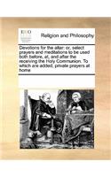 Devotions for the Altar: Or, Select Prayers and Meditations to Be Used Both Before, AT, and After the Receiving the Holy Communion. to Which Are Added, Private Prayers at Ho