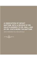 A Vindication of Infant Baptism. with a Review of Dr. Gale's Answer to Dr. Wall and of Dr. Cox's Work 'on Baptism'.