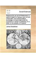 Reasons for an act of Parliament, to make it death to impose upon a Lord Chancellor, and transportation, knowingly, to make bad briefs for Council in a cause in Chancery. In a letter to the people of England.