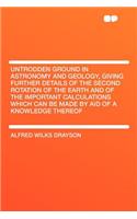 Untrodden Ground in Astronomy and Geology, Giving Further Details of the Second Rotation of the Earth and of the Important Calculations Which Can Be Made by Aid of a Knowledge Thereof