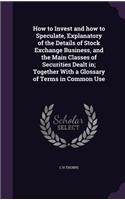 How to Invest and How to Speculate, Explanatory of the Details of Stock Exchange Business, and the Main Classes of Securities Dealt In; Together with a Glossary of Terms in Common Use