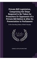 Private Bill Legislation, Comprising the Steps Required to Be Taken by Promoters Or Opponents of a Private Bill Before & After Its Presentation to Parliament