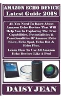 Amazon Echo Device Latest Guide 2018: All You Need to Know about Amazon Echo Devices That Will Help You in Exploring the True Capabilities, Potentialities & Functionalities of Amazon Echo Show, Echo Spot, Echo Dot & Echo Plus. Learn How to Use All 