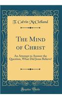 The Mind of Christ: An Attempt to Answer the Question, What Did Jesus Believe? (Classic Reprint)