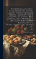 Steiger's German American cookbook. Steiger's deutsch-amerikanisches kochbuch für kleinere familien. Praktische anweisung, auf deutsche weise gut, schmackhaft, abwechselnd und sparsam zu kochen. Mit berücksichtigung amerikanischer nahrungsmittel un