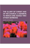 The Glory of Christ and of His Church, a Sermon. to Which Are Added Two Other Sermons