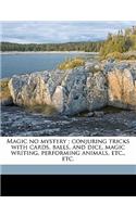Magic No Mystery; Conjuring Tricks with Cards, Balls, and Dice, Magic Writing, Performing Animals, Etc., Etc.