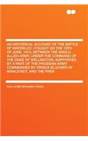 An Historical Account of the Battle of Waterloo: Fought on the 18th of June, 1815, Between the Anglo-Allied Army, Under the Command of the Duke of Wellington, Supported by a Part of the Prussian Army Commanded by Prince Blucher of Wahlstadt, and th