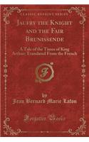 Jaufry the Knight and the Fair Brunissende: A Tale of the Times of King Arthur; Translated from the French (Classic Reprint): A Tale of the Times of King Arthur; Translated from the French (Classic Reprint)