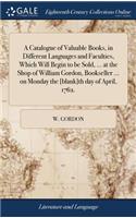 A Catalogue of Valuable Books, in Different Languages and Faculties, Which Will Begin to Be Sold, ... at the Shop of William Gordon, Bookseller ... on Monday the [blank]th Day of April, 1762.