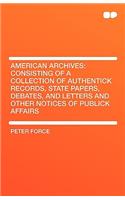 American Archives: Consisting of a Collection of Authentick Records, State Papers, Debates, and Letters and Other Notices of Publick Affa: Consisting of a Collection of Authentick Records, State Papers, Debates, and Letters and Other Notices of Publick Affa