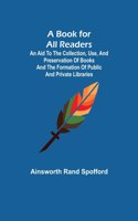 Book for All Readers; An Aid to the Collection, Use, and Preservation of Books and the Formation of Public and Private Libraries