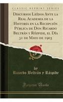 Discursos LeÃ­dos Ante La Real Academia de la Historia En La RecepciÃ³n PÃºblica de Don Ricardo BeltrÃ¡n y RÃ³zpide, El DÃ­a 31 de Mayo de 1903 (Classic Reprint)