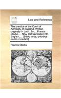 The Practice of the Court of Admiralty of England. Written Originally in Latin. by ... Francis Clerke, ... Now First Translated Into English, ... [Editio Tertia, Prioribus Multo Correctior].