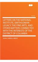 Letters on the National Institute, Smithsonian Legacy, the Fine Arts, and Other Matters Connected with the Interests of the District of Columbia: (English)